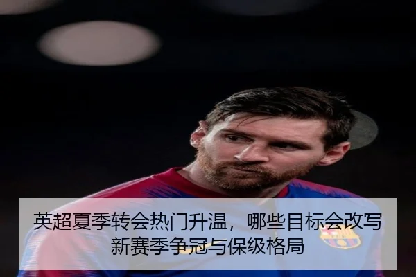 英超夏季转会热门升温，哪些目标会改写新赛季争冠与保级格局